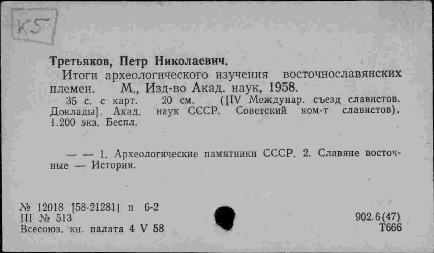 ﻿Третьяков, Петр Николаевич.
Итоги археологического изучения восточнославянских племен. М., Изд-во Акад, наук, 1958.
35 с. с карт. 20 см. ([IV Междунар. съезд славистов. Доклады]. Акад, наук СССР. Советский ком-т славистов). 1.200 экз. Бесил.
— — 1. Археологические памятники СССР. 2. Славяне восточные — История.
№ 12018 [58-21281] п 6-2
III № 513
Всесоюз. кн. палата 4 V 58
902.6(47)
Т666